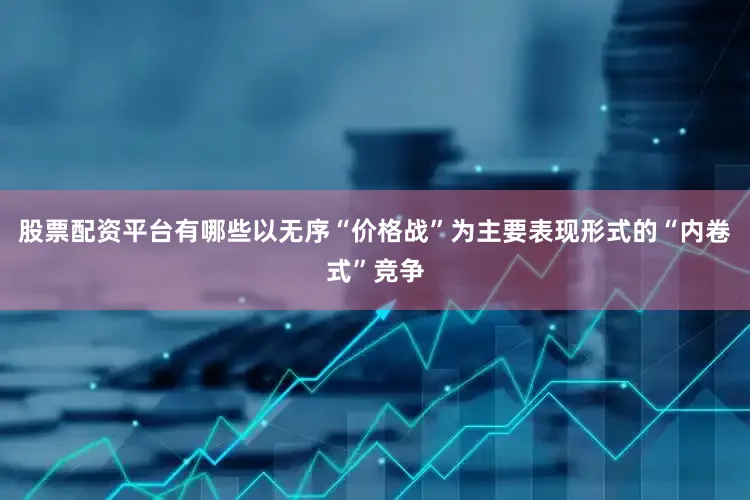 股票配资平台有哪些以无序“价格战”为主要表现形式的“内卷式”竞争