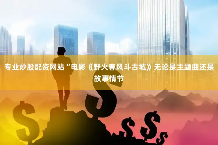 专业炒股配资网站“电影《野火春风斗古城》无论是主题曲还是故事情节