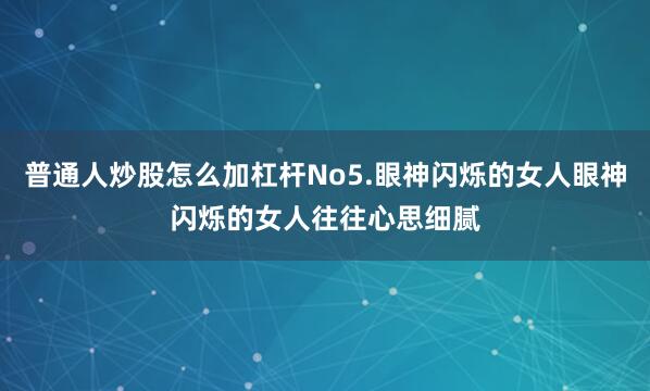 普通人炒股怎么加杠杆No5.眼神闪烁的女人眼神闪烁的女人往往心思细腻