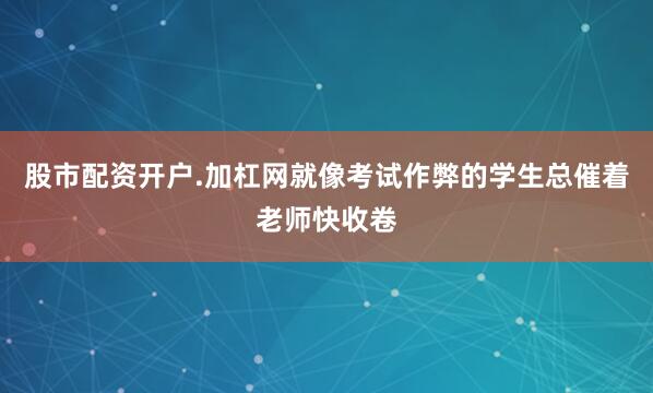 股市配资开户.加杠网就像考试作弊的学生总催着老师快收卷