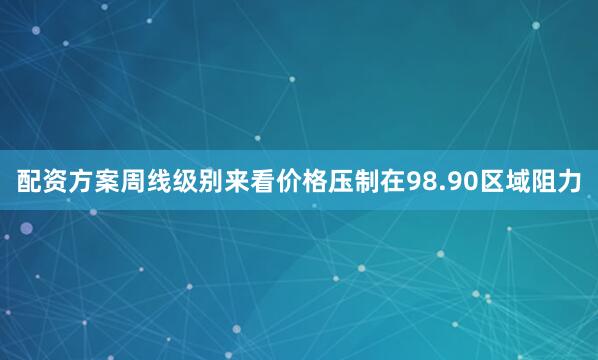 配资方案周线级别来看价格压制在98.90区域阻力