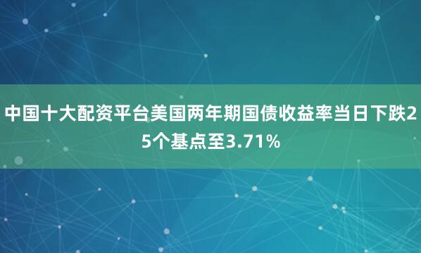 中国十大配资平台美国两年期国债收益率当日下跌25个基点至3.71%