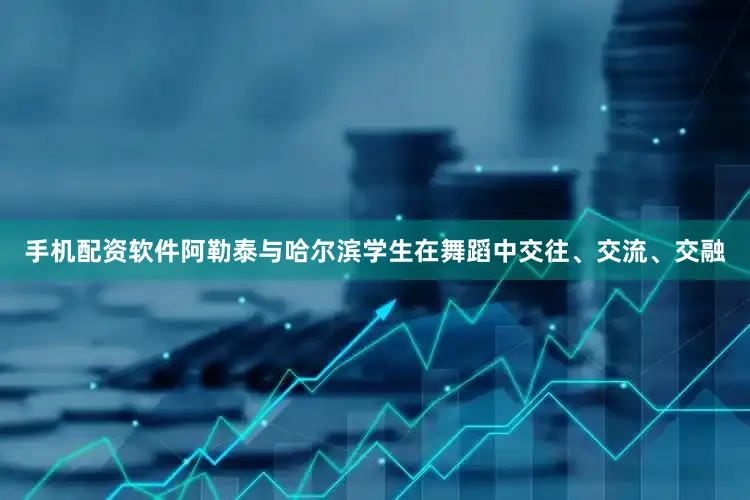 手机配资软件阿勒泰与哈尔滨学生在舞蹈中交往、交流、交融