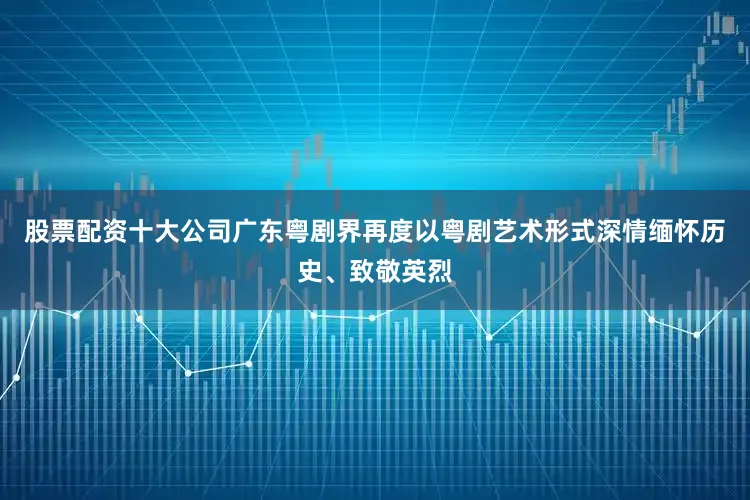 股票配资十大公司广东粤剧界再度以粤剧艺术形式深情缅怀历史、致敬英烈