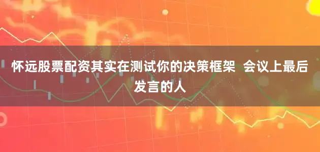 怀远股票配资其实在测试你的决策框架  会议上最后发言的人