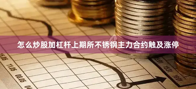 怎么炒股加杠杆上期所不锈钢主力合约触及涨停