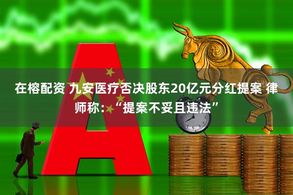 在榕配资 九安医疗否决股东20亿元分红提案 律师称：“提案不妥且违法”