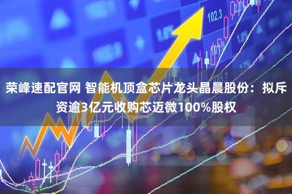 荣峰速配官网 智能机顶盒芯片龙头晶晨股份：拟斥资逾3亿元收购芯迈微100%股权