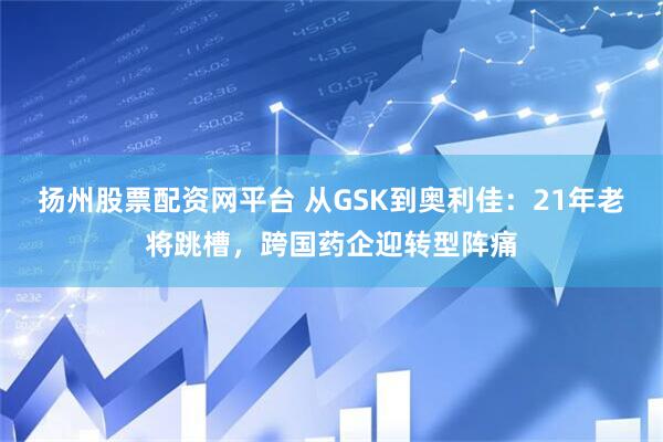 扬州股票配资网平台 从GSK到奥利佳：21年老将跳槽，跨国药企迎转型阵痛