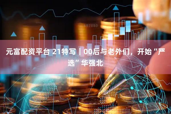 元富配资平台 21特写｜00后与老外们，开始“严选”华强北