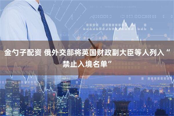 金勺子配资 俄外交部将英国财政副大臣等人列入“禁止入境名单”