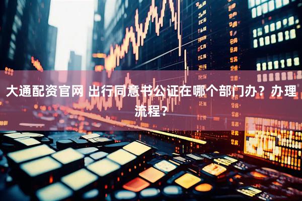 大通配资官网 出行同意书公证在哪个部门办？办理流程？