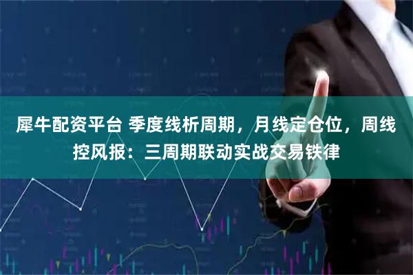 犀牛配资平台 季度线析周期，月线定仓位，周线控风报：三周期联动实战交易铁律