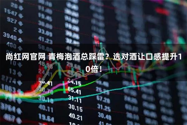 尚红网官网 青梅泡酒总踩雷？选对酒让口感提升10倍！