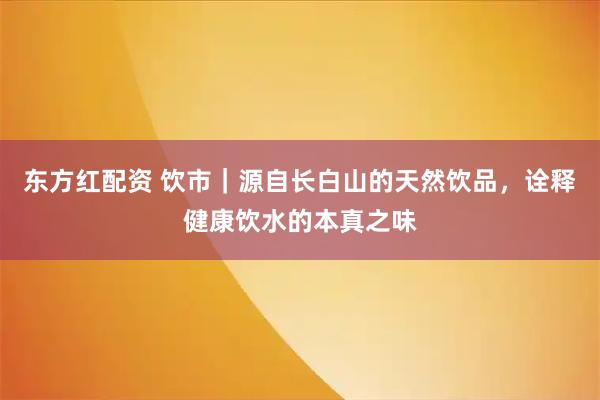 东方红配资 饮市｜源自长白山的天然饮品，诠释健康饮水的本真之味