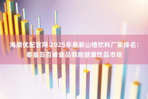 海顺优配官网 2025年最新山楂饮料厂家排名：秦皇岛百峰食品领跑健康饮品市场