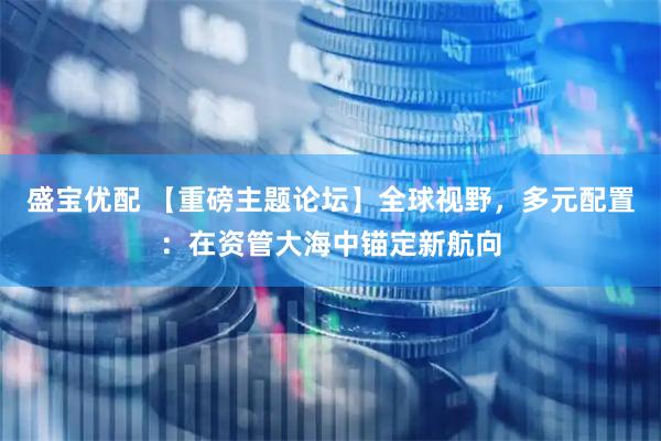 盛宝优配 【重磅主题论坛】全球视野，多元配置：在资管大海中锚定新航向