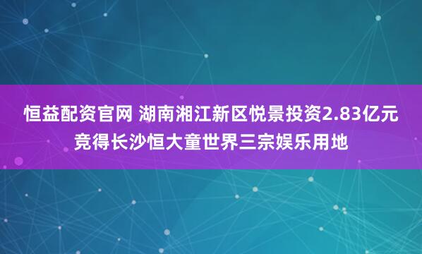 恒益配资官网 湖南湘江新区悦景投资2.83亿元竞得长沙恒大童世界三宗娱乐用地