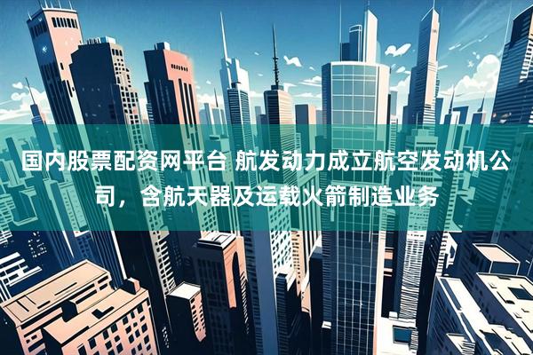 国内股票配资网平台 航发动力成立航空发动机公司，含航天器及运载火箭制造业务