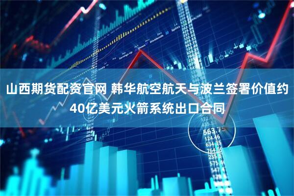 山西期货配资官网 韩华航空航天与波兰签署价值约40亿美元火箭系统出口合同