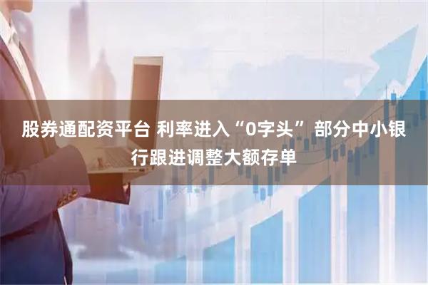 股券通配资平台 利率进入“0字头” 部分中小银行跟进调整大额存单