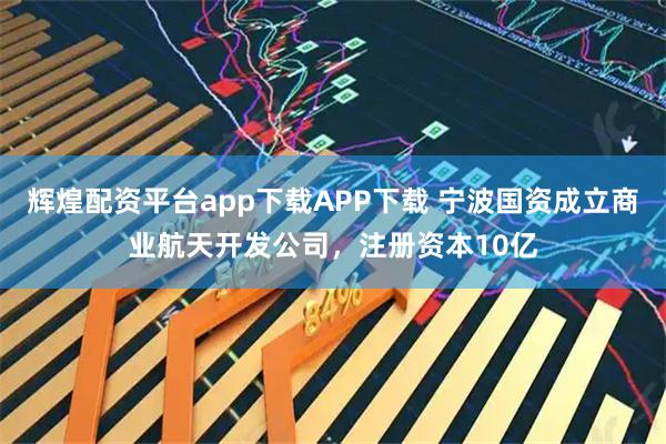 辉煌配资平台app下载APP下载 宁波国资成立商业航天开发公司，注册资本10亿