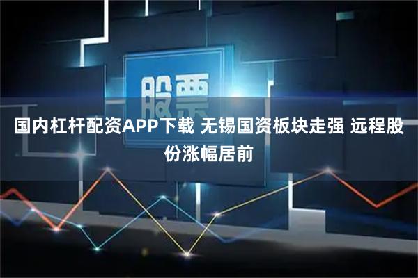 国内杠杆配资APP下载 无锡国资板块走强 远程股份涨幅居前