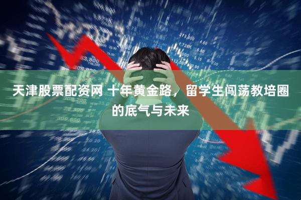 天津股票配资网 十年黄金路，留学生闯荡教培圈的底气与未来